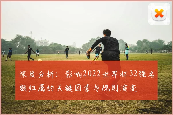 深度分析：影响2022世界杯32强名额归属的关键因素与规则演变