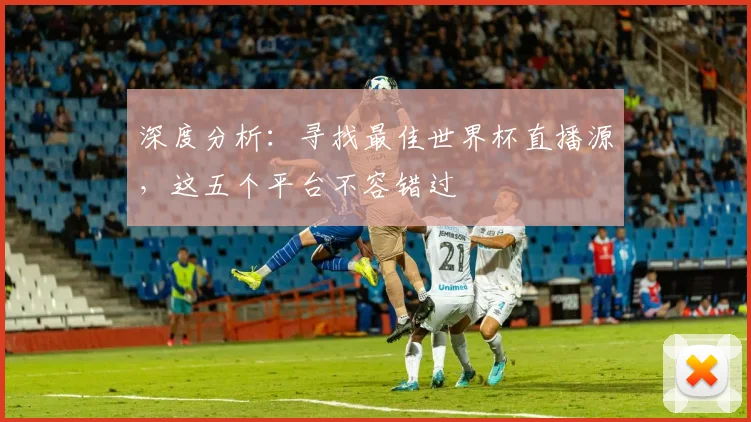 深度分析：寻找最佳世界杯直播源，这五个平台不容错过