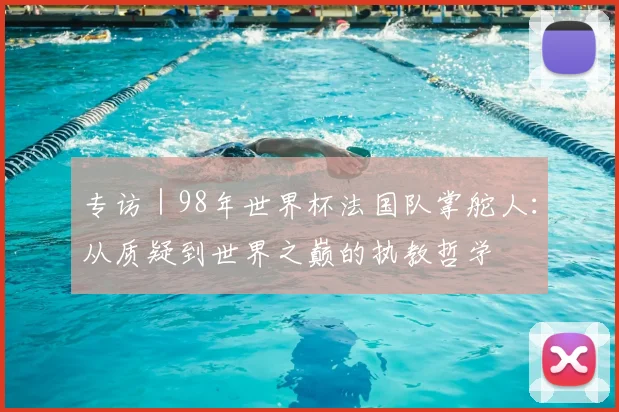 专访|98年世界杯法国队掌舵人:从质疑到世界之巅的执教哲学