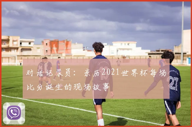 对话记录员：亲历2021世界杯每场比分诞生的现场故事