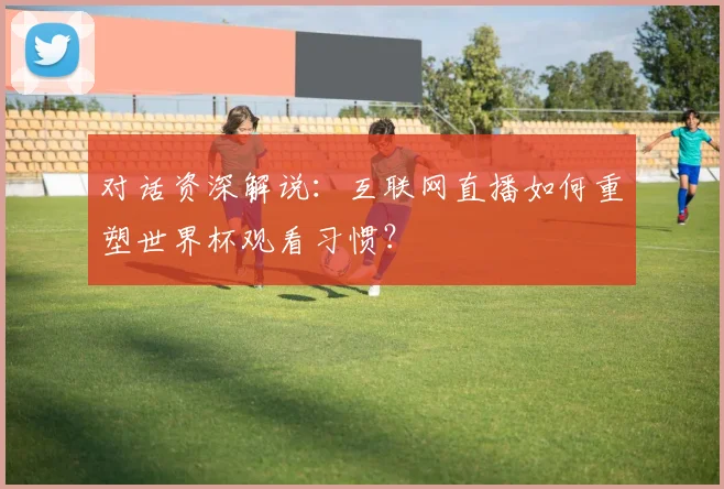 对话资深解说:互联网直播如何重塑世界杯观看习惯?
