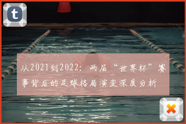 从2021到2022：两届“世界杯”赛事背后的足球格局演变深度分析