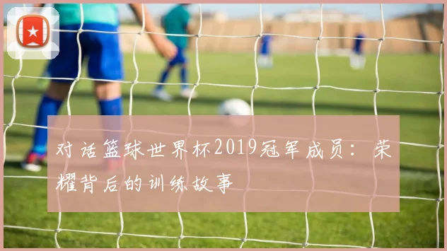 对话篮球世界杯2019冠军成员：荣耀背后的训练故事