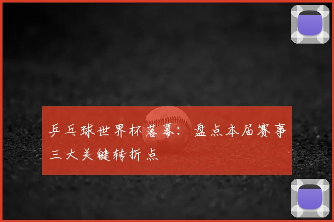 乒乓球世界杯落幕:盘点本届赛事三大关键转折点
