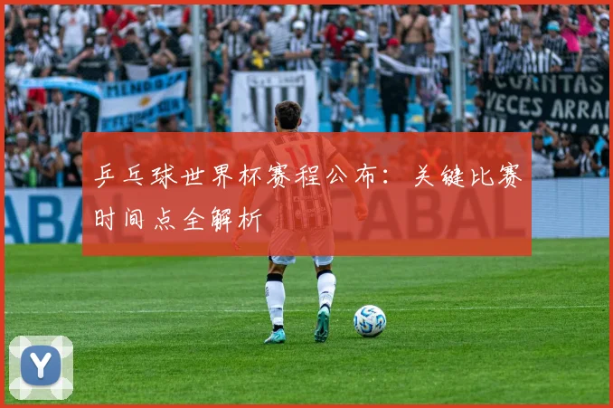 乒乓球世界杯赛程公布:关键比赛时间点全解析